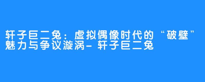 轩子巨二兔:虚拟偶像时代的“破壁”魅力与争议漩涡-轩子巨二兔