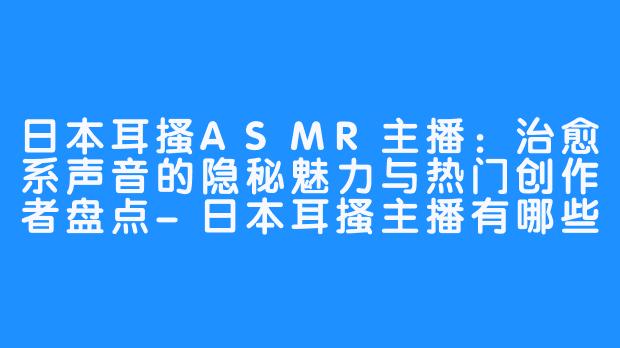日本耳搔ASMR主播:治愈系声音的隐秘魅力与热门创作者盘点-日本耳搔主播有哪些