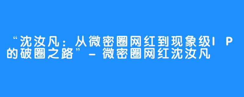“沈汝凡:从微密圈网红到现象级IP的破圈之路”-微密圈网红沈汝凡