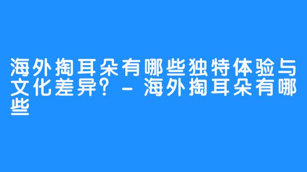 海外掏耳朵有哪些独特体验与文化差异?-海外掏耳朵有哪些