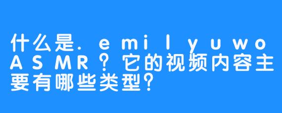 什么是.emilyuwoASMR?它的视频内容主要有哪些类型?