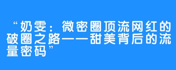 “奶雯:微密圈顶流网红的破圈之路——甜美背后的流量密码”