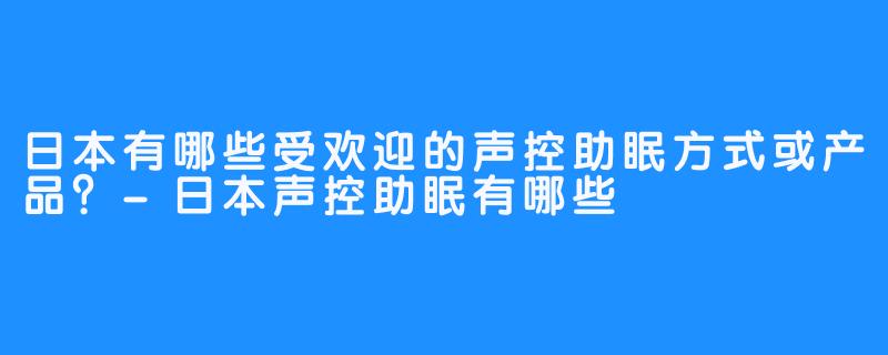 日本有哪些受欢迎的声控助眠方式或产品?-日本声控助眠有哪些