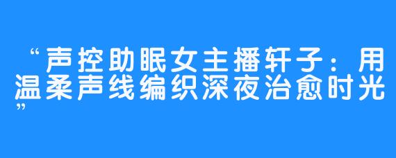 “声控助眠女主播轩子:用温柔声线编织深夜治愈时光”