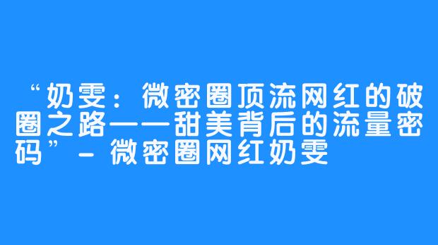 “奶雯:微密圈顶流网红的破圈之路——甜美背后的流量密码”-微密圈网红奶雯