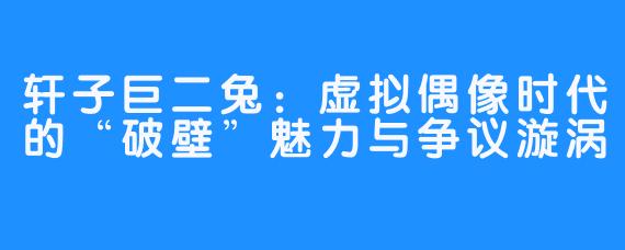轩子巨二兔:虚拟偶像时代的“破壁”魅力与争议漩涡
