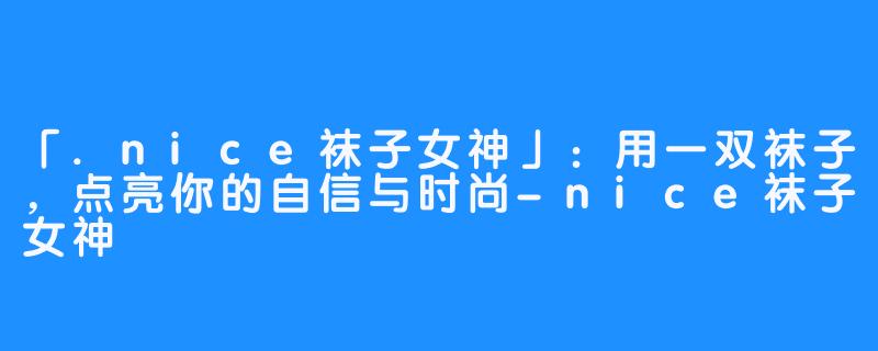 「.nice袜子女神」:用一双袜子,点亮你的自信与时尚-nice袜子女神