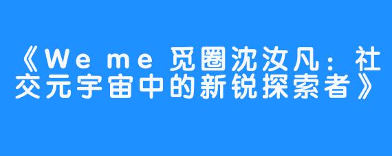 《Weme觅圈沈汝凡：社交元宇宙中的新锐探索者》
