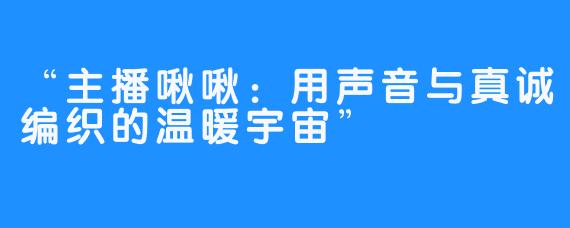“主播啾啾：用声音与真诚编织的温暖宇宙”