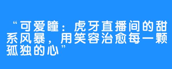 “可爱瞳:虎牙直播间的甜系风暴,用笑容治愈每一颗孤独的心”