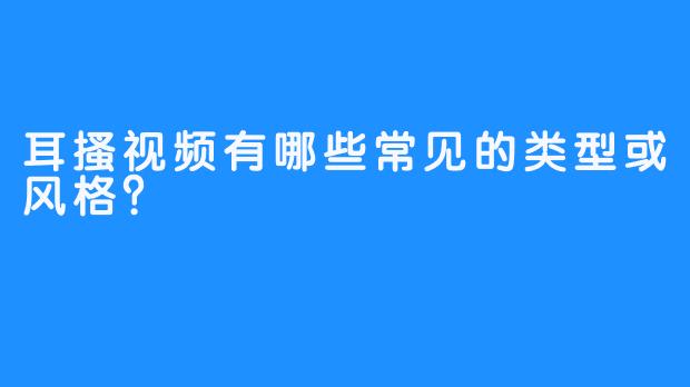 耳搔视频有哪些常见的类型或风格?
