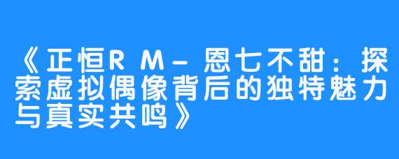 《正恒RM-恩七不甜：探索虚拟偶像背后的独特魅力与真实共鸣》
