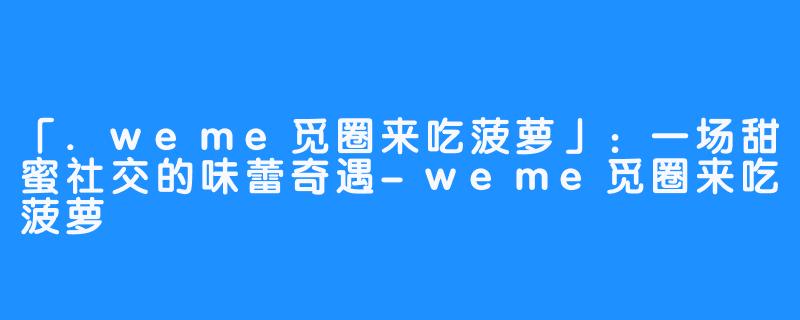 「.weme觅圈来吃菠萝」：一场甜蜜社交的味蕾奇遇-weme觅圈来吃菠萝