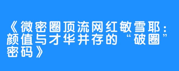 《微密圈顶流网红敏雪耶：颜值与才华并存的“破圈”密码》