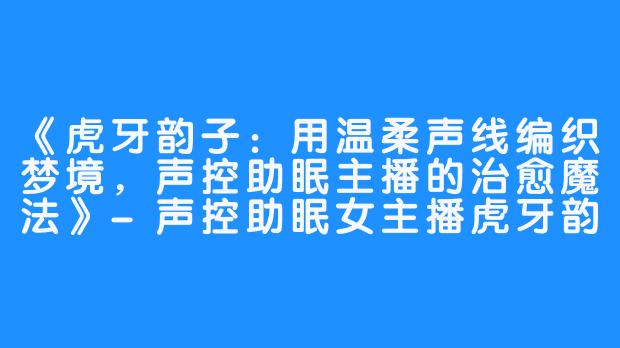 《虎牙韵子：用温柔声线编织梦境，声控助眠主播的治愈魔法》-声控助眠女主播虎牙韵子