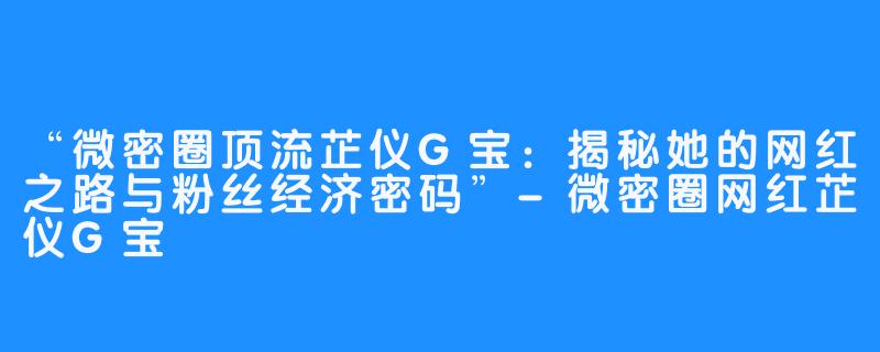 “微密圈顶流芷仪G宝：揭秘她的网红之路与粉丝经济密码”-微密圈网红芷仪G宝