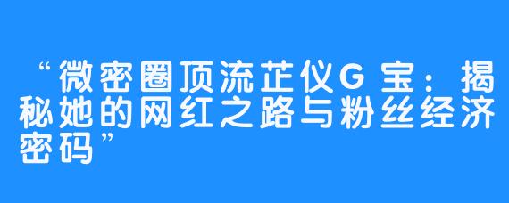 “微密圈顶流芷仪G宝：揭秘她的网红之路与粉丝经济密码”