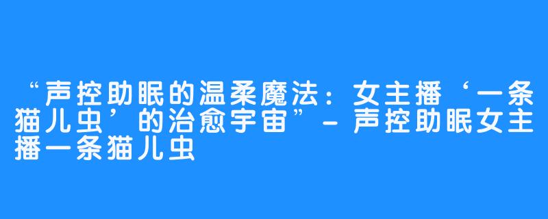 “声控助眠的温柔魔法:女主播‘一条猫儿虫’的治愈宇宙”-声控助眠女主播一条猫儿虫