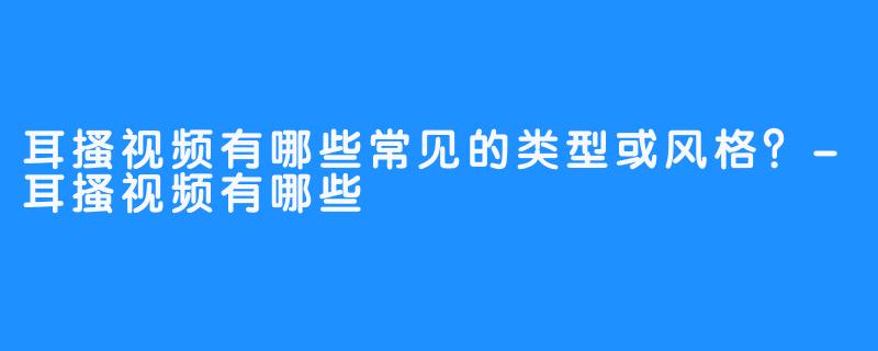 耳搔视频有哪些常见的类型或风格?-耳搔视频有哪些