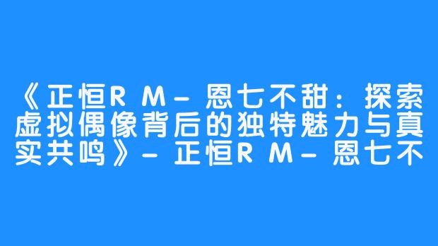 《正恒RM-恩七不甜：探索虚拟偶像背后的独特魅力与真实共鸣》-正恒RM-恩七不甜