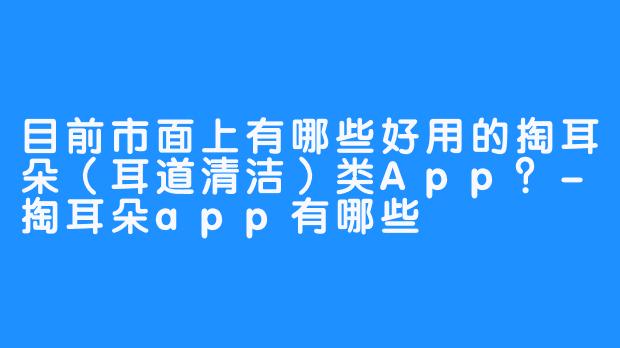 目前市面上有哪些好用的掏耳朵(耳道清洁)类App?-掏耳朵app有哪些