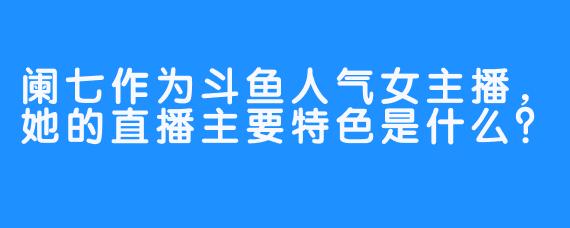 阑七作为斗鱼人气女主播，她的直播主要特色是什么？