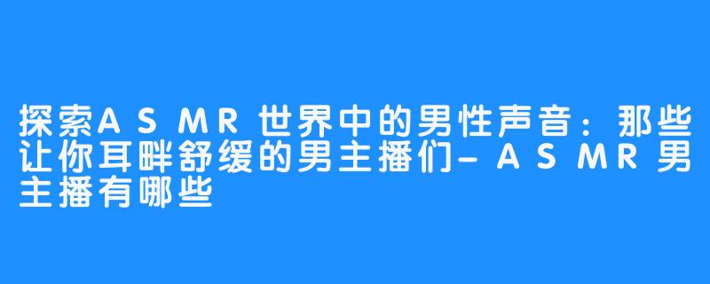 探索ASMR世界中的男性声音:那些让你耳畔舒缓的男主播们-ASMR男主播有哪些