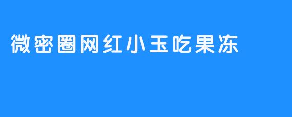 微密圈网红小玉的果冻日常：甜蜜分享背后的内容创作思考