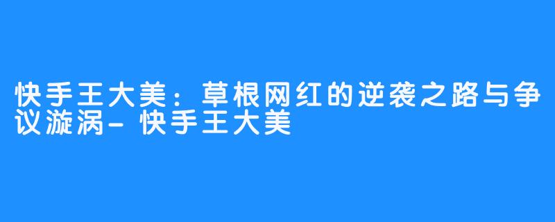 快手王大美：草根网红的逆袭之路与争议漩涡-快手王大美