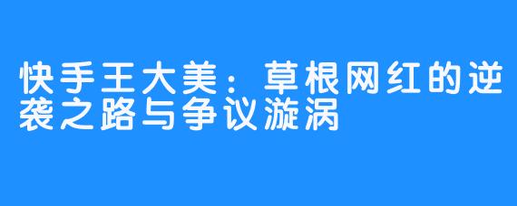 快手王大美：草根网红的逆袭之路与争议漩涡