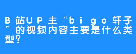 B站UP主“bigo轩子”的视频内容主要是什么类型？