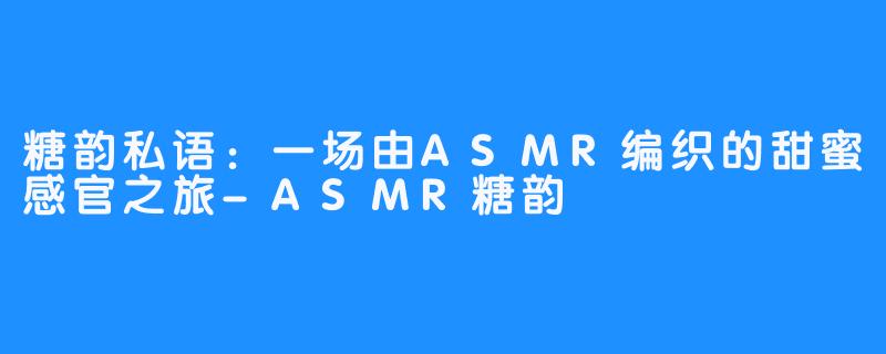 糖韵私语：一场由ASMR编织的甜蜜感官之旅-ASMR糖韵