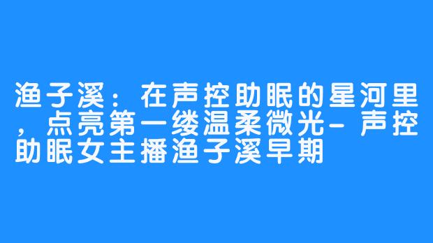 渔子溪：在声控助眠的星河里，点亮第一缕温柔微光-声控助眠女主播渔子溪早期