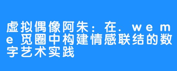 虚拟偶像阿朱：在.weme觅圈中构建情感联结的数字艺术实践