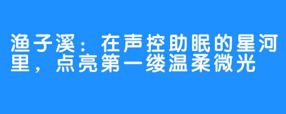 渔子溪：在声控助眠的星河里，点亮第一缕温柔微光