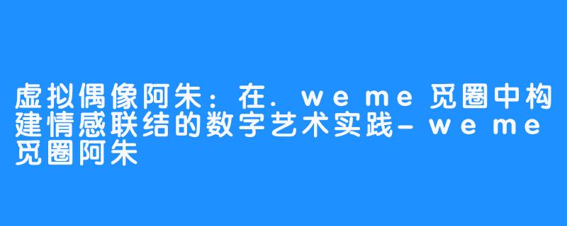 虚拟偶像阿朱：在.weme觅圈中构建情感联结的数字艺术实践-weme觅圈阿朱