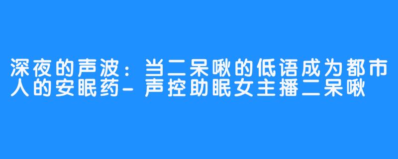 深夜的声波:当二呆啾的低语成为都市人的安眠药-声控助眠女主播二呆啾