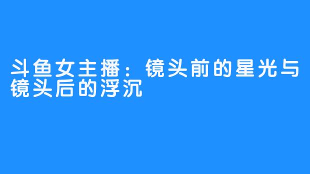 斗鱼女主播：镜头前的星光与镜头后的浮沉