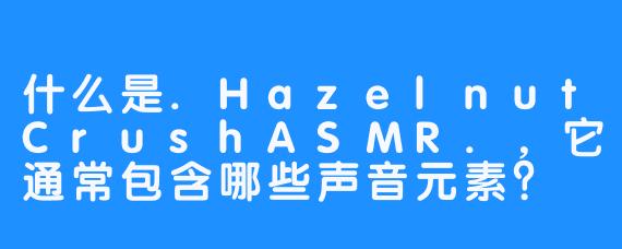 什么是.HazelnutCrushASMR.，它通常包含哪些声音元素？