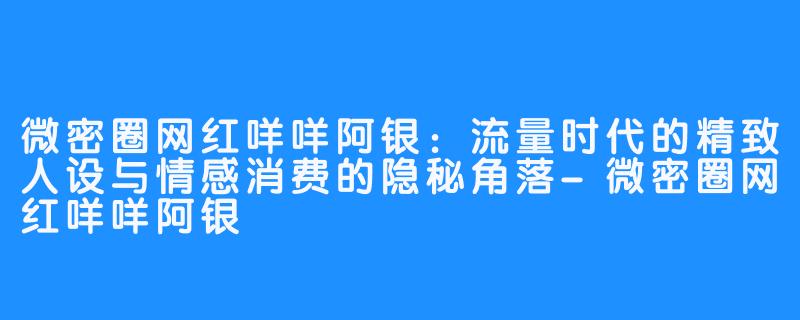 微密圈网红咩咩阿银:流量时代的精致人设与情感消费的隐秘角落-微密圈网红咩咩阿银