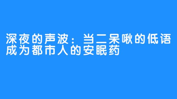 深夜的声波:当二呆啾的低语成为都市人的安眠药