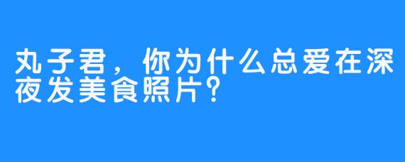丸子君，你为什么总爱在深夜发美食照片？
