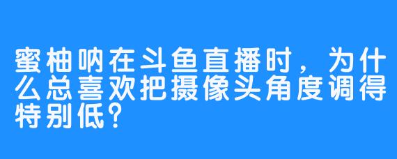 蜜柚呐在斗鱼直播时，为什么总喜欢把摄像头角度调得特别低？