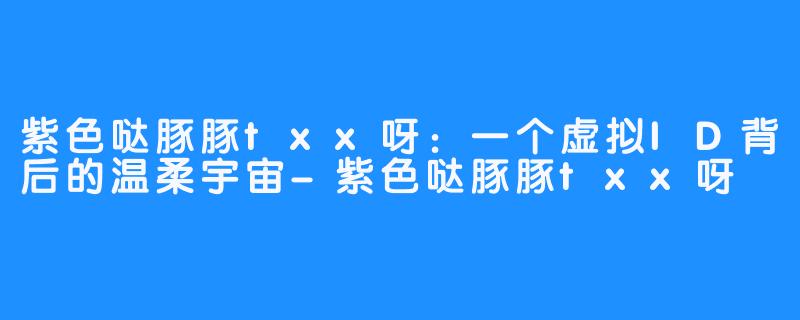 紫色哒豚豚txx呀：一个虚拟ID背后的温柔宇宙-紫色哒豚豚txx呀