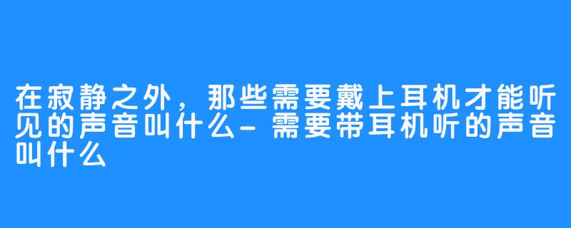 在寂静之外，那些需要戴上耳机才能听见的声音叫什么-需要带耳机听的声音叫什么