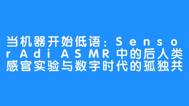 当机器开始低语：SensorAdiASMR中的后人类感官实验与数字时代的孤独共振-SensorAdi ASMR