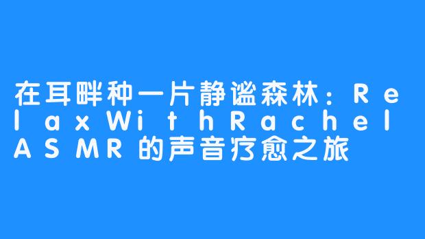 在耳畔种一片静谧森林:RelaxWithRachelASMR的声音疗愈之旅