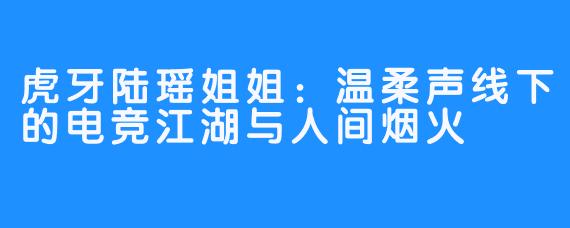 虎牙陆瑶姐姐:温柔声线下的电竞江湖与人间烟火