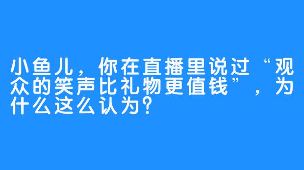 小鱼儿，你在直播里说过“观众的笑声比礼物更值钱”，为什么这么认为？