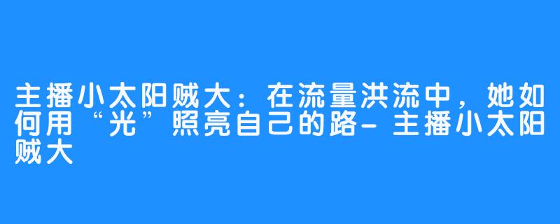 主播小太阳贼大：在流量洪流中，她如何用“光”照亮自己的路-主播小太阳贼大